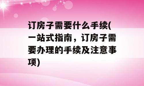 订房子需要什么手续(一站式指南，订房子需要办理的手续及注意事项)
