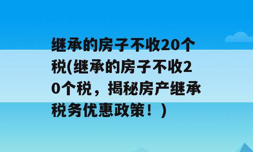 继承的房子不收20个税(继承的房子不收20个税，揭秘房产继承税务优惠政策！)