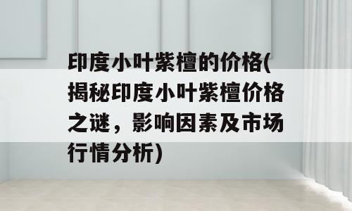 印度小叶紫檀的价格(揭秘印度小叶紫檀价格之谜，影响因素及市场行情分析)