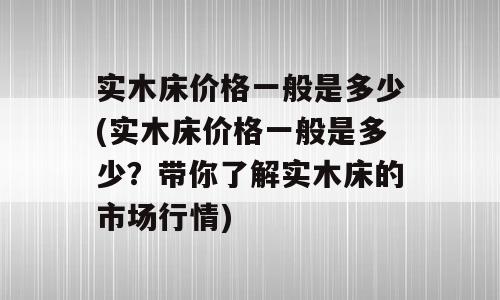 实木床价格一般是多少(实木床价格一般是多少？带你了解实木床的市场行情)