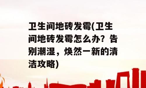 卫生间地砖发霉(卫生间地砖发霉怎么办？告别潮湿，焕然一新的清洁攻略)