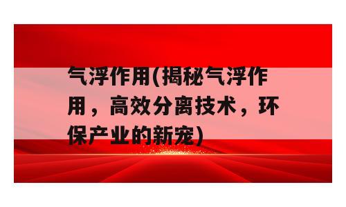 气浮作用(揭秘气浮作用，高效分离技术，环保产业的新宠)