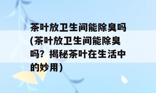 茶叶放卫生间能除臭吗(茶叶放卫生间能除臭吗？揭秘茶叶在生活中的妙用)
