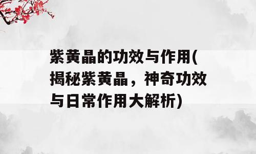 紫黄晶的功效与作用(揭秘紫黄晶，神奇功效与日常作用大解析)