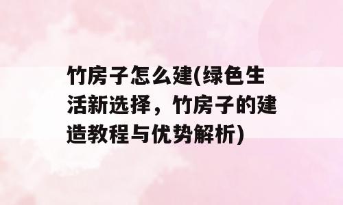 竹房子怎么建(绿色生活新选择，竹房子的建造教程与优势解析)