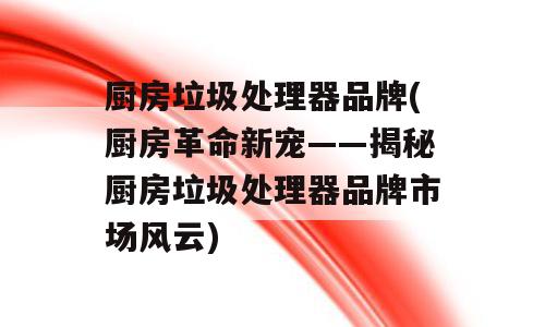 厨房垃圾处理器品牌(厨房革命新宠——揭秘厨房垃圾处理器品牌市场风云)