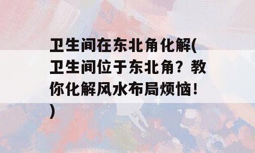卫生间在东北角化解(卫生间位于东北角？教你化解风水布局烦恼！)
