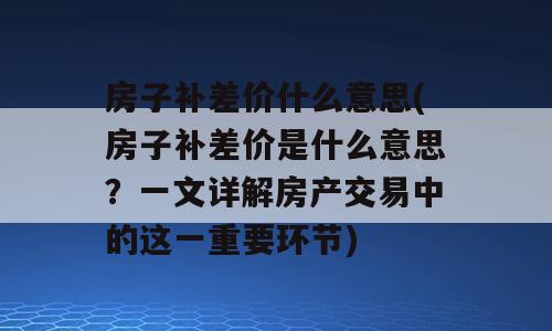 房子补差价什么意思(房子补差价是什么意思？一文详解房产交易中的这一重要环节)