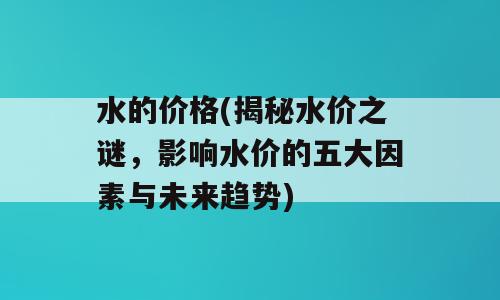 水的价格(揭秘水价之谜，影响水价的五大因素与未来趋势)