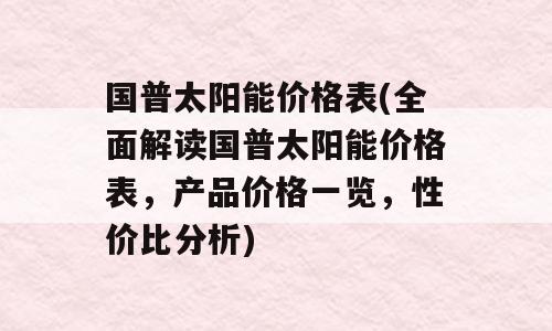 国普太阳能价格表(全面解读国普太阳能价格表，产品价格一览，性价比分析)