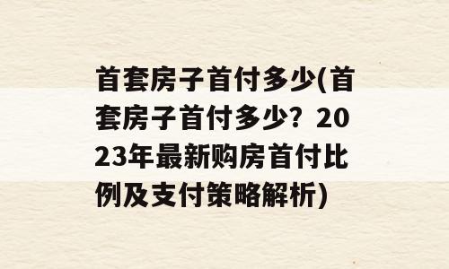 首套房子首付多少(首套房子首付多少？2023年最新购房首付比例及支付策略解析)
