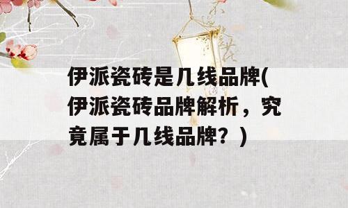 伊派瓷砖是几线品牌(伊派瓷砖品牌解析，究竟属于几线品牌？)