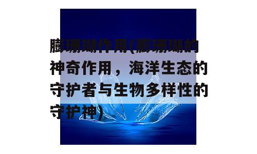 膨珊瑚作用(膨珊瑚的神奇作用，海洋生态的守护者与生物多样性的守护神)