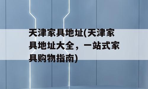 天津家具地址(天津家具地址大全，一站式家具购物指南)