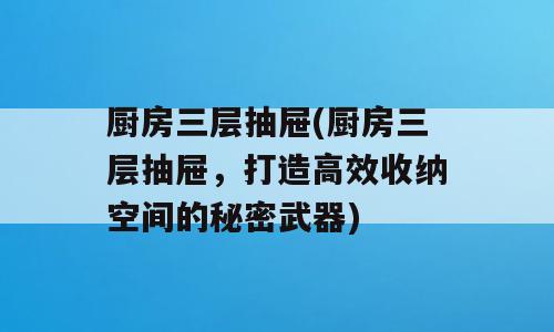 厨房三层抽屉(厨房三层抽屉，打造高效收纳空间的秘密武器)