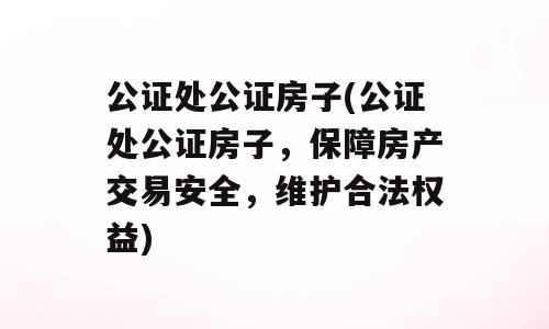 公证处公证房子(公证处公证房子，保障房产交易安全，维护合法权益)