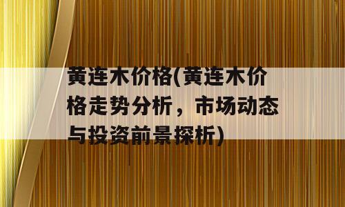 黄连木价格(黄连木价格走势分析，市场动态与投资前景探析)