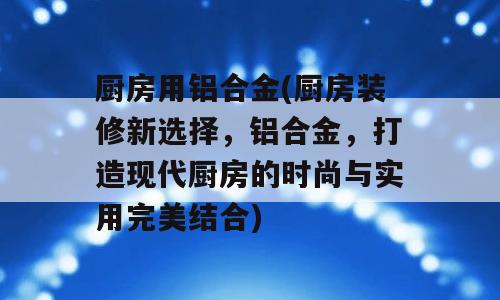 厨房用铝合金(厨房装修新选择，铝合金，打造现代厨房的时尚与实用完美结合)