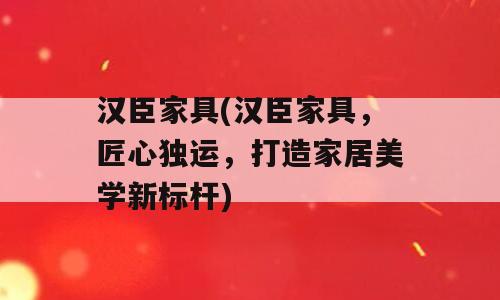 汉臣家具(汉臣家具，匠心独运，打造家居美学新标杆)