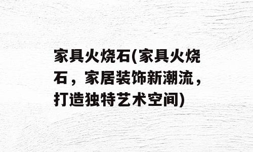 家具火烧石(家具火烧石，家居装饰新潮流，打造独特艺术空间)