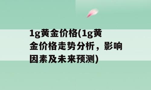 1g黄金价格(1g黄金价格走势分析，影响因素及未来预测)
