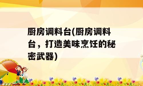 厨房调料台(厨房调料台，打造美味烹饪的秘密武器)