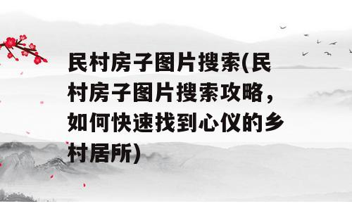 民村房子图片搜索(民村房子图片搜索攻略，如何快速找到心仪的乡村居所)