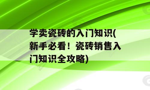 学卖瓷砖的入门知识(新手必看！瓷砖销售入门知识全攻略)