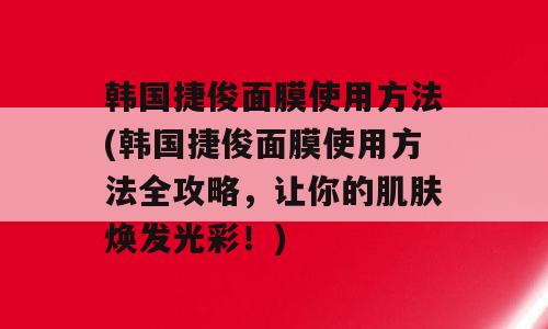 韩国捷俊面膜使用方法(韩国捷俊面膜使用方法全攻略，让你的肌肤焕发光彩！)
