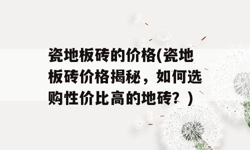 瓷地板砖的价格(瓷地板砖价格揭秘，如何选购性价比高的地砖？)