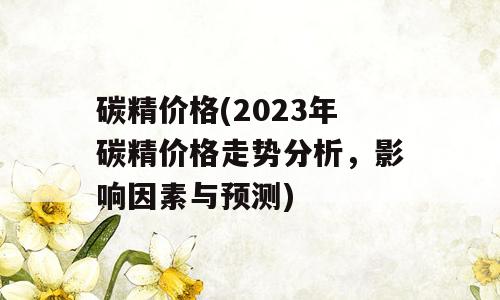 碳精价格(2023年碳精价格走势分析，影响因素与预测)