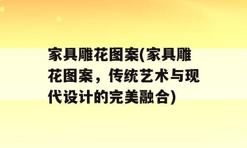家具雕花图案(家具雕花图案，传统艺术与现代设计的完美融合)