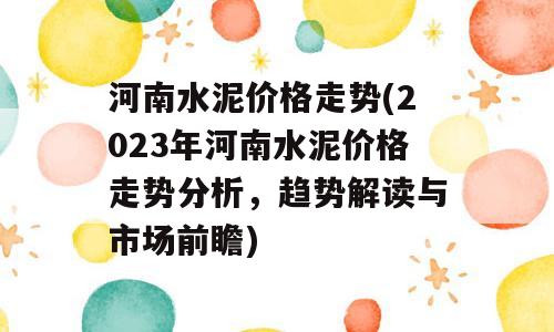 河南水泥价格走势(2023年河南水泥价格走势分析，趋势解读与市场前瞻)