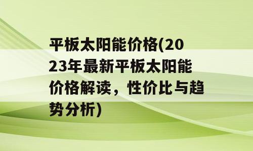 平板太阳能价格(2023年最新平板太阳能价格解读，性价比与趋势分析)