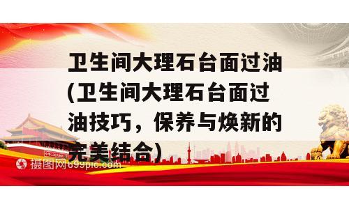 卫生间大理石台面过油(卫生间大理石台面过油技巧，保养与焕新的完美结合)