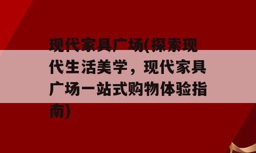现代家具广场(探索现代生活美学，现代家具广场一站式购物体验指南)