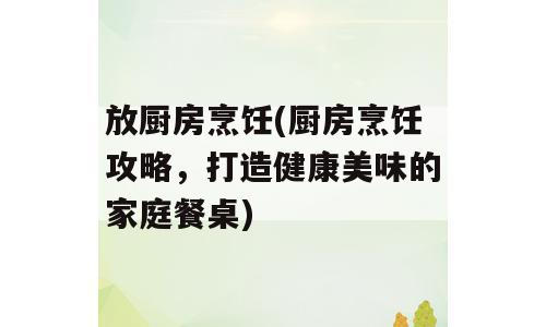 放厨房烹饪(厨房烹饪攻略，打造健康美味的家庭餐桌)