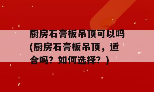 厨房石膏板吊顶可以吗(厨房石膏板吊顶，适合吗？如何选择？)