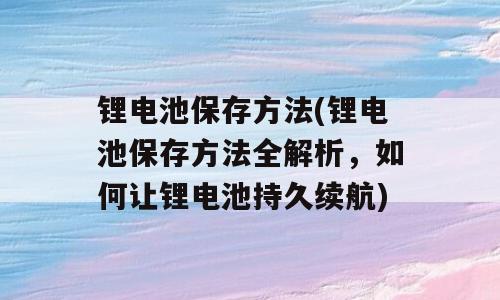 锂电池保存方法(锂电池保存方法全解析，如何让锂电池持久续航)