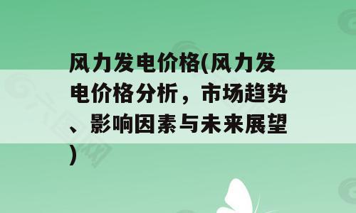 风力发电价格(风力发电价格分析，市场趋势、影响因素与未来展望)