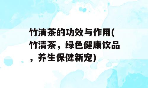 竹清茶的功效与作用(竹清茶，绿色健康饮品，养生保健新宠)
