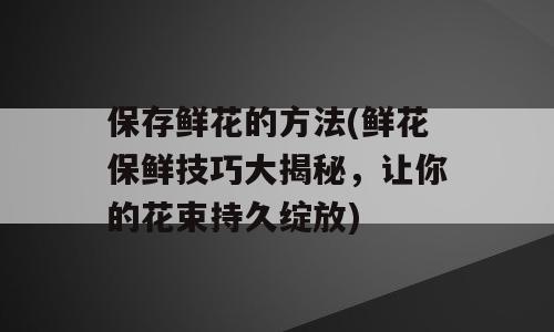 保存鲜花的方法(鲜花保鲜技巧大揭秘，让你的花束持久绽放)
