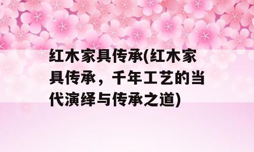 红木家具传承(红木家具传承，千年工艺的当代演绎与传承之道)
