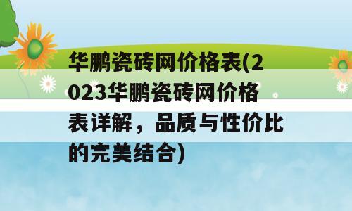 华鹏瓷砖网价格表(2023华鹏瓷砖网价格表详解，品质与性价比的完美结合)