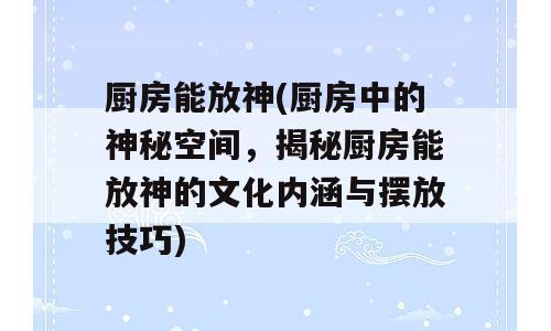 厨房能放神(厨房中的神秘空间，揭秘厨房能放神的文化内涵与摆放技巧)