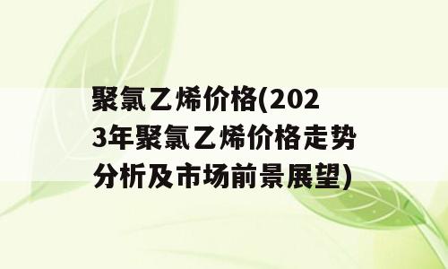聚氯乙烯价格(2023年聚氯乙烯价格走势分析及市场前景展望)
