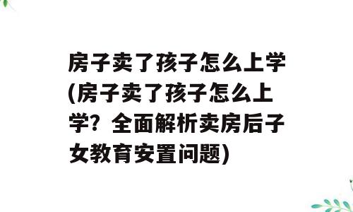 房子卖了孩子怎么上学(房子卖了孩子怎么上学？全面解析卖房后子女教育安置问题)