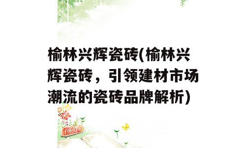 榆林兴辉瓷砖(榆林兴辉瓷砖，引领建材市场潮流的瓷砖品牌解析)