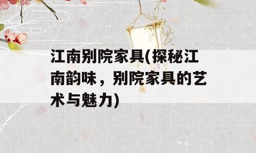 江南别院家具(探秘江南韵味，别院家具的艺术与魅力)