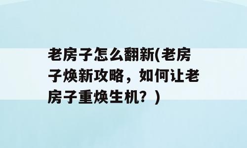 老房子怎么翻新(老房子焕新攻略，如何让老房子重焕生机？)